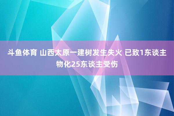 斗鱼体育 山西太原一建树发生失火 已致1东谈主物化25东谈主受伤
