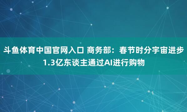 斗鱼体育中国官网入口 商务部：春节时分宇宙进步1.3亿东谈主通过AI进行购物