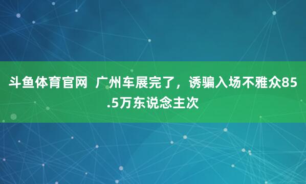 斗鱼体育官网  广州车展完了，诱骗入场不雅众85.5万东说念主次