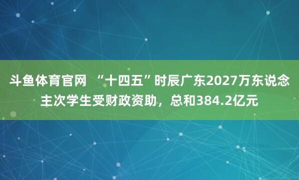 斗鱼体育官网  “十四五”时辰广东2027万东说念主次学生受财政资助，总和384.2亿元