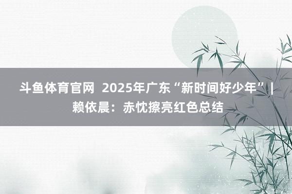 斗鱼体育官网  2025年广东“新时间好少年” | 赖依晨：赤忱擦亮红色总结