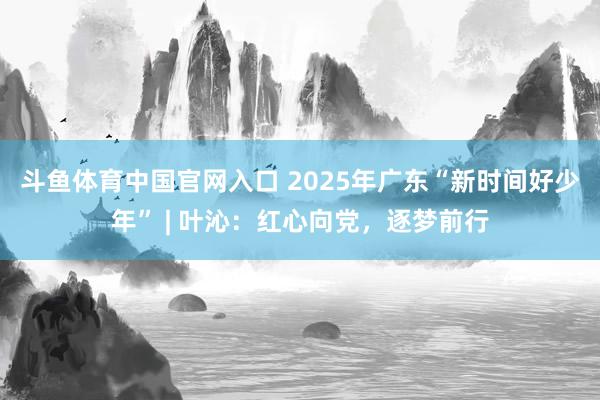 斗鱼体育中国官网入口 2025年广东“新时间好少年” | 叶沁：红心向党，逐梦前行