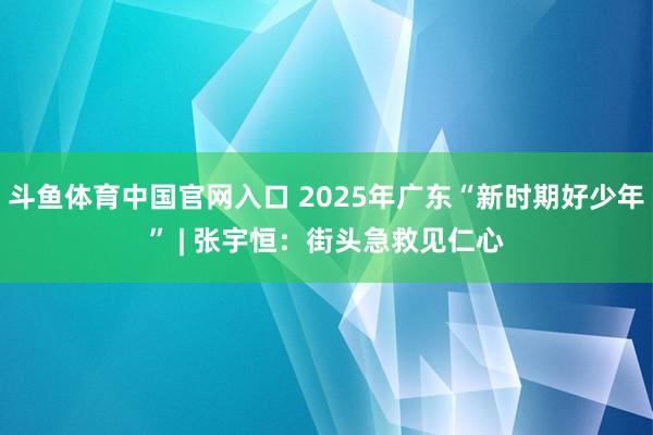 斗鱼体育中国官网入口 2025年广东“新时期好少年” | 张宇恒：街头急救见仁心