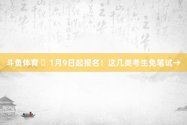 斗鱼体育 ⏰1月9日起报名！这几类考生免笔试→