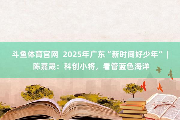 斗鱼体育官网  2025年广东“新时间好少年” | 陈嘉晟：科创小将，看管蓝色海洋