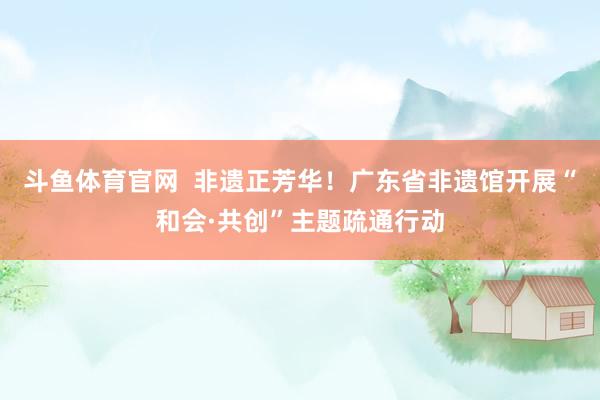 斗鱼体育官网  非遗正芳华！广东省非遗馆开展“和会·共创”主题疏通行动