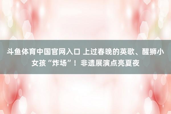 斗鱼体育中国官网入口 上过春晚的英歌、醒狮小女孩“炸场”！非遗展演点亮夏夜
