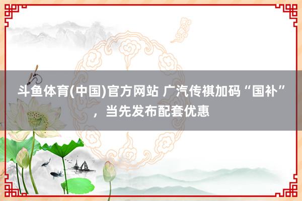 斗鱼体育(中国)官方网站 广汽传祺加码“国补”，当先发布配套优惠