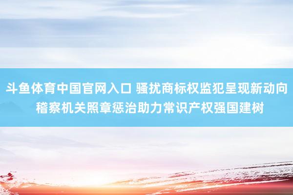 斗鱼体育中国官网入口 骚扰商标权监犯呈现新动向  稽察机关照章惩治助力常识产权强国建树