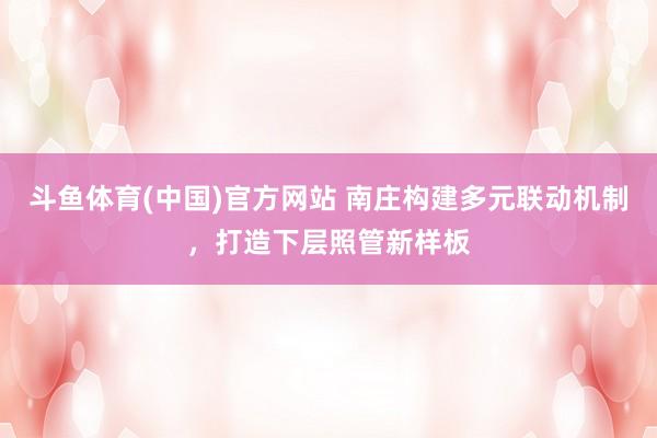 斗鱼体育(中国)官方网站 南庄构建多元联动机制，打造下层照管新样板