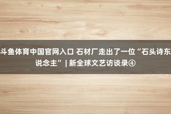 斗鱼体育中国官网入口 石材厂走出了一位“石头诗东说念主” | 新全球文艺访谈录④