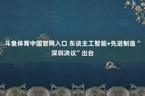 斗鱼体育中国官网入口 东谈主工智能+先进制造“深圳决议”出台