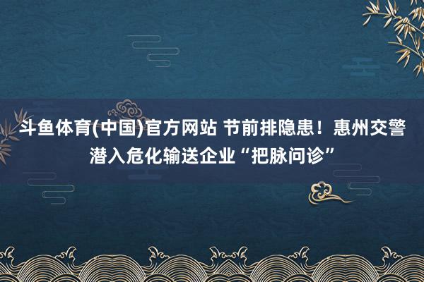 斗鱼体育(中国)官方网站 节前排隐患！惠州交警潜入危化输送企业“把脉问诊”