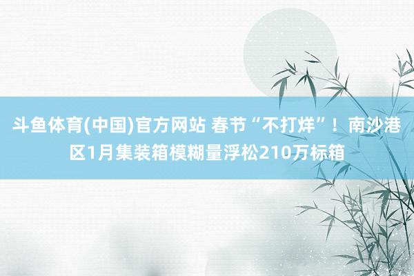 斗鱼体育(中国)官方网站 春节“不打烊”！南沙港区1月集装箱模糊量浮松210万标箱