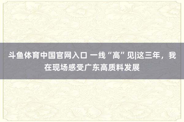 斗鱼体育中国官网入口 一线“高”见|这三年，我在现场感受广东高质料发展
