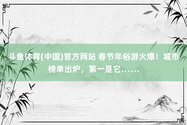 斗鱼体育(中国)官方网站 春节年俗游火爆！城市榜单出炉，第一是它……