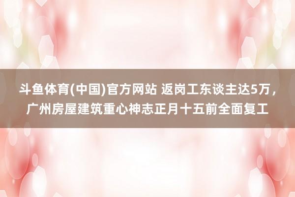 斗鱼体育(中国)官方网站 返岗工东谈主达5万，广州房屋建筑重心神志正月十五前全面复工